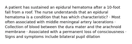 A patient has sustained an epidural hematoma after a 10-foot fall from a roof. The nurse understands that an epidural hematoma is a condition that has which characteristic? · Most often associated with middle meningeal artery lacerations · Collection of blood between the dura mater and the arachnoid membrane · Associated with a permanent loss of consciousness · Signs and symptoms include bilateral pupil dilation