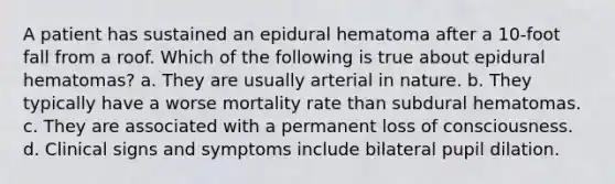 A patient has sustained an epidural hematoma after a 10-foot fall from a roof. Which of the following is true about epidural hematomas? a. They are usually arterial in nature. b. They typically have a worse mortality rate than subdural hematomas. c. They are associated with a permanent loss of consciousness. d. Clinical signs and symptoms include bilateral pupil dilation.