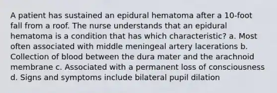 A patient has sustained an epidural hematoma after a 10-foot fall from a roof. The nurse understands that an epidural hematoma is a condition that has which characteristic? a. Most often associated with middle meningeal artery lacerations b. Collection of blood between the dura mater and the arachnoid membrane c. Associated with a permanent loss of consciousness d. Signs and symptoms include bilateral pupil dilation