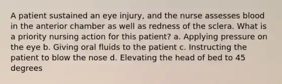 A patient sustained an eye injury, and the nurse assesses blood in the anterior chamber as well as redness of the sclera. What is a priority nursing action for this patient? a. Applying pressure on the eye b. Giving oral fluids to the patient c. Instructing the patient to blow the nose d. Elevating the head of bed to 45 degrees