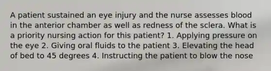 A patient sustained an eye injury and the nurse assesses blood in the anterior chamber as well as redness of the sclera. What is a priority nursing action for this patient? 1. Applying pressure on the eye 2. Giving oral fluids to the patient 3. Elevating the head of bed to 45 degrees 4. Instructing the patient to blow the nose