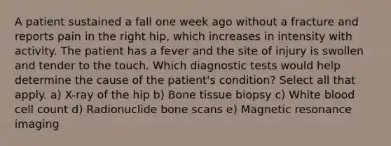 A patient sustained a fall one week ago without a fracture and reports pain in the right hip, which increases in intensity with activity. The patient has a fever and the site of injury is swollen and tender to the touch. Which diagnostic tests would help determine the cause of the patient's condition? Select all that apply. a) X-ray of the hip b) Bone tissue biopsy c) White blood cell count d) Radionuclide bone scans e) Magnetic resonance imaging