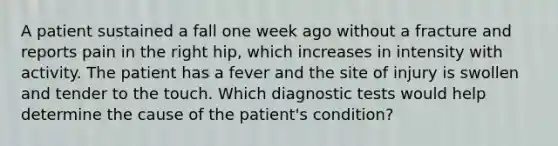 A patient sustained a fall one week ago without a fracture and reports pain in the right hip, which increases in intensity with activity. The patient has a fever and the site of injury is swollen and tender to the touch. Which diagnostic tests would help determine the cause of the patient's condition?