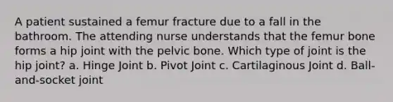 A patient sustained a femur fracture due to a fall in the bathroom. The attending nurse understands that the femur bone forms a hip joint with the pelvic bone. Which type of joint is the hip joint? a. Hinge Joint b. Pivot Joint c. Cartilaginous Joint d. Ball-and-socket joint