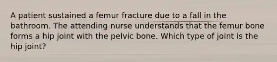 A patient sustained a femur fracture due to a fall in the bathroom. The attending nurse understands that the femur bone forms a hip joint with the pelvic bone. Which type of joint is the hip joint?