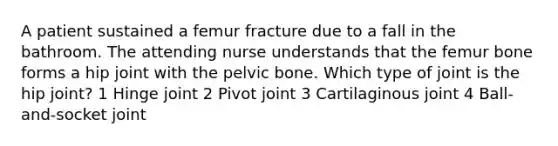 A patient sustained a femur fracture due to a fall in the bathroom. The attending nurse understands that the femur bone forms a hip joint with the pelvic bone. Which type of joint is the hip joint? 1 Hinge joint 2 Pivot joint 3 Cartilaginous joint 4 Ball-and-socket joint