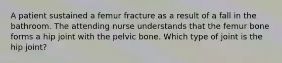 A patient sustained a femur fracture as a result of a fall in the bathroom. The attending nurse understands that the femur bone forms a hip joint with the pelvic bone. Which type of joint is the hip joint?