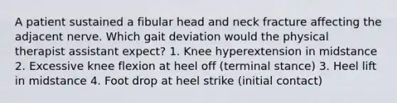 A patient sustained a fibular head and neck fracture affecting the adjacent nerve. Which gait deviation would the physical therapist assistant expect? 1. Knee hyperextension in midstance 2. Excessive knee flexion at heel off (terminal stance) 3. Heel lift in midstance 4. Foot drop at heel strike (initial contact)