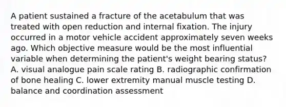 A patient sustained a fracture of the acetabulum that was treated with open reduction and internal fixation. The injury occurred in a motor vehicle accident approximately seven weeks ago. Which objective measure would be the most influential variable when determining the patient's weight bearing status? A. visual analogue pain scale rating B. radiographic confirmation of bone healing C. lower extremity manual muscle testing D. balance and coordination assessment