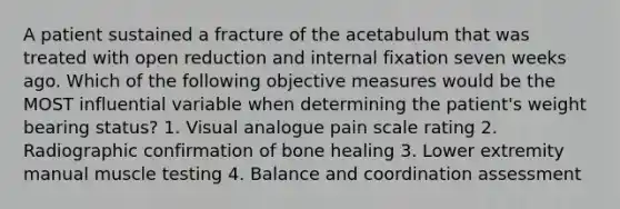 A patient sustained a fracture of the acetabulum that was treated with open reduction and internal fixation seven weeks ago. Which of the following objective measures would be the MOST influential variable when determining the patient's weight bearing status? 1. Visual analogue pain scale rating 2. Radiographic confirmation of bone healing 3. Lower extremity manual muscle testing 4. Balance and coordination assessment