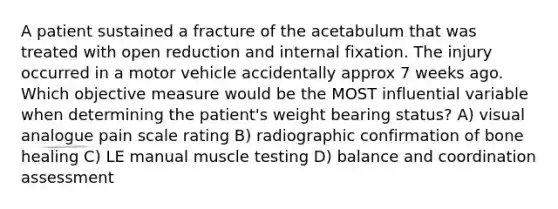 A patient sustained a fracture of the acetabulum that was treated with open reduction and internal fixation. The injury occurred in a motor vehicle accidentally approx 7 weeks ago. Which objective measure would be the MOST influential variable when determining the patient's weight bearing status? A) visual analogue pain scale rating B) radiographic confirmation of bone healing C) LE manual muscle testing D) balance and coordination assessment