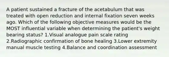 A patient sustained a fracture of the acetabulum that was treated with open reduction and internal fixation seven weeks ago. Which of the following objective measures would be the MOST influential variable when determining the patient's weight bearing status? 1.Visual analogue pain scale rating 2.Radiographic confirmation of bone healing 3.Lower extremity manual muscle testing 4.Balance and coordination assessment