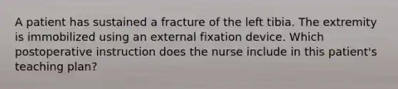 A patient has sustained a fracture of the left tibia. The extremity is immobilized using an external fixation device. Which postoperative instruction does the nurse include in this patient's teaching plan?