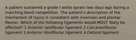 A patient sustained a grade I ankle sprain two days ago during a marching band competition. The patient's description of the mechanism of injury is consistent with inversion and plantar flexion. Which of the following ligaments would MOST likely be affected? 1.Anterior talofibular ligament 2.Calcaneofibular ligament 3.Anterior tibiofibular ligament 4.Deltoid ligament