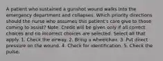 A patient who sustained a gunshot wound walks into the emergency department and collapses. Which priority directions should the nurse who assumes this patient's care give to those coming to assist? Note: Credit will be given only if all correct choices and no incorrect choices are selected. Select all that apply. 1. Check the airway. 2. Bring a wheelchair. 3. Put direct pressure on the wound. 4. Check for identification. 5. Check the pulse.