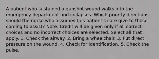 A patient who sustained a gunshot wound walks into the emergency department and collapses. Which priority directions should the nurse who assumes this patient's care give to those coming to assist? Note: Credit will be given only if all correct choices and no incorrect choices are selected. Select all that apply. 1. Check the airway. 2. Bring a wheelchair. 3. Put direct pressure on the wound. 4. Check for identification. 5. Check the pulse.