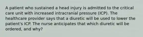 A patient who sustained a head injury is admitted to the critical care unit with increased intracranial pressure (ICP). The healthcare provider says that a diuretic will be used to lower the patient's ICP. The nurse anticipates that which diuretic will be ordered, and why?