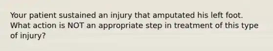 Your patient sustained an injury that amputated his left foot. What action is NOT an appropriate step in treatment of this type of injury?