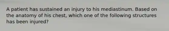 A patient has sustained an injury to his mediastinum. Based on the anatomy of his chest, which one of the following structures has been injured?