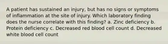 A patient has sustained an injury, but has no signs or symptoms of inflammation at the site of injury. Which laboratory finding does the nurse correlate with this finding? a. Zinc deficiency b. Protein deficiency c. Decreased red blood cell count d. Decreased white blood cell count