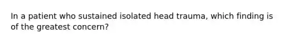 In a patient who sustained isolated head trauma, which finding is of the greatest concern?