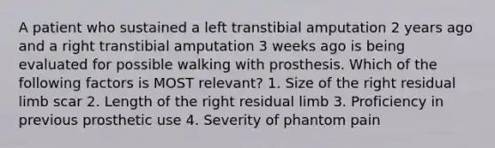 A patient who sustained a left transtibial amputation 2 years ago and a right transtibial amputation 3 weeks ago is being evaluated for possible walking with prosthesis. Which of the following factors is MOST relevant? 1. Size of the right residual limb scar 2. Length of the right residual limb 3. Proficiency in previous prosthetic use 4. Severity of phantom pain