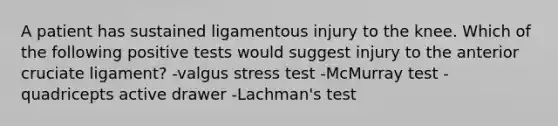 A patient has sustained ligamentous injury to the knee. Which of the following positive tests would suggest injury to the anterior cruciate ligament? -valgus stress test -McMurray test -quadricepts active drawer -Lachman's test