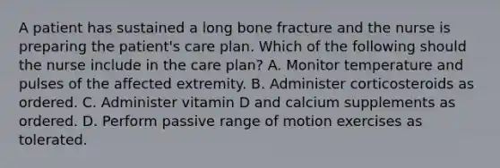 A patient has sustained a long bone fracture and the nurse is preparing the patient's care plan. Which of the following should the nurse include in the care plan? A. Monitor temperature and pulses of the affected extremity. B. Administer corticosteroids as ordered. C. Administer vitamin D and calcium supplements as ordered. D. Perform passive range of motion exercises as tolerated.