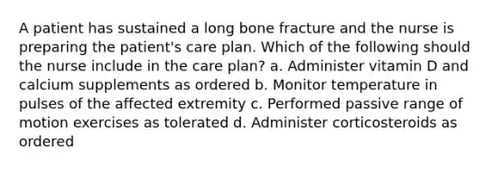 A patient has sustained a long bone fracture and the nurse is preparing the patient's care plan. Which of the following should the nurse include in the care plan? a. Administer vitamin D and calcium supplements as ordered b. Monitor temperature in pulses of the affected extremity c. Performed passive range of motion exercises as tolerated d. Administer corticosteroids as ordered