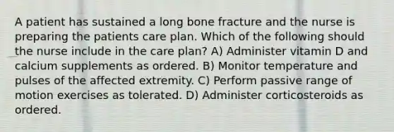 A patient has sustained a long bone fracture and the nurse is preparing the patients care plan. Which of the following should the nurse include in the care plan? A) Administer vitamin D and calcium supplements as ordered. B) Monitor temperature and pulses of the affected extremity. C) Perform passive range of motion exercises as tolerated. D) Administer corticosteroids as ordered.