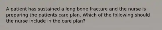 A patient has sustained a long bone fracture and the nurse is preparing the patients care plan. Which of the following should the nurse include in the care plan?