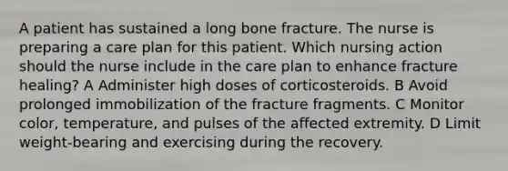 A patient has sustained a long bone fracture. The nurse is preparing a care plan for this patient. Which nursing action should the nurse include in the care plan to enhance fracture healing? A Administer high doses of corticosteroids. B Avoid prolonged immobilization of the fracture fragments. C Monitor color, temperature, and pulses of the affected extremity. D Limit weight-bearing and exercising during the recovery.