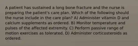 A patient has sustained a long bone fracture and the nurse is preparing the patient's care plan. Which of the following should the nurse include in the care plan? A) Administer vitamin D and calcium supplements as ordered. B) Monitor temperature and pulses of the affected extremity. C) Perform passive range of motion exercises as tolerated. D) Administer corticosteroids as ordered.