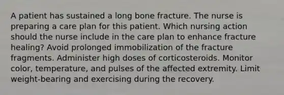 A patient has sustained a long bone fracture. The nurse is preparing a care plan for this patient. Which nursing action should the nurse include in the care plan to enhance fracture healing? Avoid prolonged immobilization of the fracture fragments. Administer high doses of corticosteroids. Monitor color, temperature, and pulses of the affected extremity. Limit weight-bearing and exercising during the recovery.