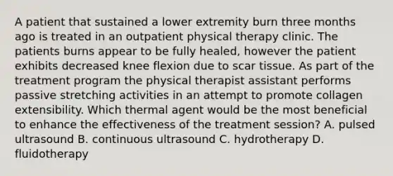 A patient that sustained a lower extremity burn three months ago is treated in an outpatient physical therapy clinic. The patients burns appear to be fully healed, however the patient exhibits decreased knee flexion due to scar tissue. As part of the treatment program the physical therapist assistant performs passive stretching activities in an attempt to promote collagen extensibility. Which thermal agent would be the most beneficial to enhance the effectiveness of the treatment session? A. pulsed ultrasound B. continuous ultrasound C. hydrotherapy D. fluidotherapy