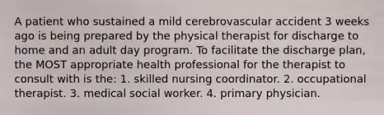 A patient who sustained a mild cerebrovascular accident 3 weeks ago is being prepared by the physical therapist for discharge to home and an adult day program. To facilitate the discharge plan, the MOST appropriate health professional for the therapist to consult with is the: 1. skilled nursing coordinator. 2. occupational therapist. 3. medical social worker. 4. primary physician.