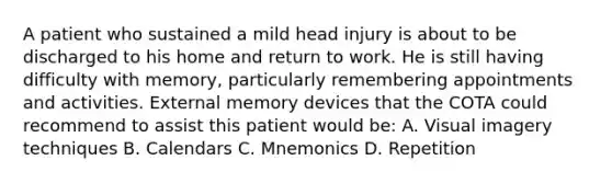 A patient who sustained a mild head injury is about to be discharged to his home and return to work. He is still having difficulty with memory, particularly remembering appointments and activities. External memory devices that the COTA could recommend to assist this patient would be:​ A. Visual imagery techniques​ B. Calendars​ C. Mnemonics​ D. Repetition​