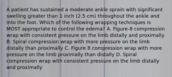 A patient has sustained a moderate ankle sprain with significant swelling greater than 1 inch (2.5 cm) throughout the ankle and into the foot. Which of the following wrapping techniques is MOST appropriate to control the edema? A. Figure-8 compression wrap with consistent pressure on the limb distally and proximally B. Spiral compression wrap with more pressure on the limb distally than proximally C. Figure 8 compression wrap with more pressure on the limb proximally than distally D. Spiral compression wrap with consistent pressure on the limb distally and proximally