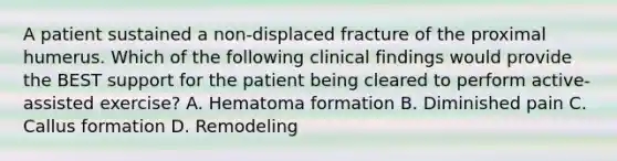 A patient sustained a non-displaced fracture of the proximal humerus. Which of the following clinical findings would provide the BEST support for the patient being cleared to perform active-assisted exercise? A. Hematoma formation B. Diminished pain C. Callus formation D. Remodeling