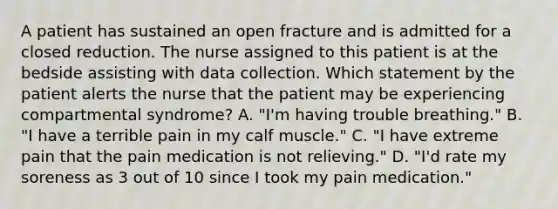 A patient has sustained an open fracture and is admitted for a closed reduction. The nurse assigned to this patient is at the bedside assisting with data collection. Which statement by the patient alerts the nurse that the patient may be experiencing compartmental syndrome? A. "I'm having trouble breathing." B. "I have a terrible pain in my calf muscle." C. "I have extreme pain that the pain medication is not relieving." D. "I'd rate my soreness as 3 out of 10 since I took my pain medication."