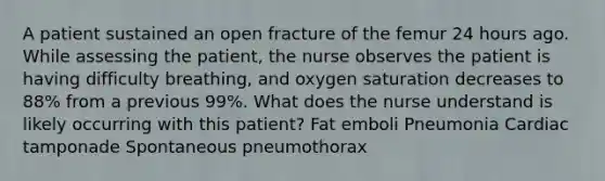 A patient sustained an open fracture of the femur 24 hours ago. While assessing the patient, the nurse observes the patient is having difficulty breathing, and oxygen saturation decreases to 88% from a previous 99%. What does the nurse understand is likely occurring with this patient? Fat emboli Pneumonia Cardiac tamponade Spontaneous pneumothorax