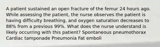 A patient sustained an open fracture of the femur 24 hours ago. While assessing the patient, the nurse observes the patient is having difficulty breathing, and oxygen saturation decreases to 88% from a previous 99%. What does the nurse understand is likely occurring with this patient? Spontaneous pneumothorax Cardiac tamponade Pneumonia Fat emboli