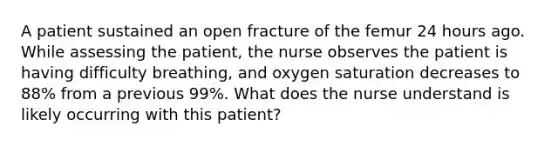 A patient sustained an open fracture of the femur 24 hours ago. While assessing the patient, the nurse observes the patient is having difficulty breathing, and oxygen saturation decreases to 88% from a previous 99%. What does the nurse understand is likely occurring with this patient?