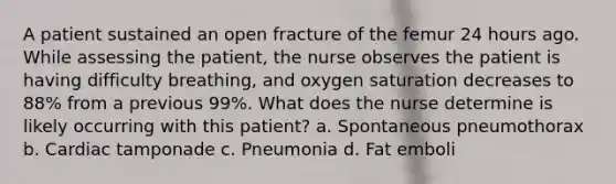 A patient sustained an open fracture of the femur 24 hours ago. While assessing the patient, the nurse observes the patient is having difficulty breathing, and oxygen saturation decreases to 88% from a previous 99%. What does the nurse determine is likely occurring with this patient? a. Spontaneous pneumothorax b. Cardiac tamponade c. Pneumonia d. Fat emboli