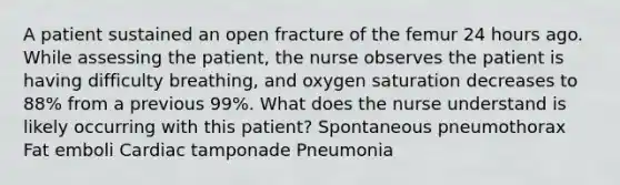 A patient sustained an open fracture of the femur 24 hours ago. While assessing the patient, the nurse observes the patient is having difficulty breathing, and oxygen saturation decreases to 88% from a previous 99%. What does the nurse understand is likely occurring with this patient? Spontaneous pneumothorax Fat emboli Cardiac tamponade Pneumonia