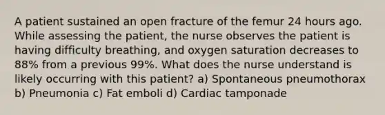 A patient sustained an open fracture of the femur 24 hours ago. While assessing the patient, the nurse observes the patient is having difficulty breathing, and oxygen saturation decreases to 88% from a previous 99%. What does the nurse understand is likely occurring with this patient? a) Spontaneous pneumothorax b) Pneumonia c) Fat emboli d) Cardiac tamponade