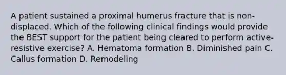 A patient sustained a proximal humerus fracture that is non-displaced. Which of the following clinical findings would provide the BEST support for the patient being cleared to perform active-resistive exercise? A. Hematoma formation B. Diminished pain C. Callus formation D. Remodeling