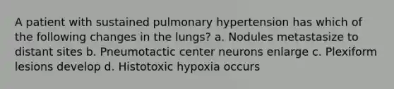 A patient with sustained pulmonary hypertension has which of the following changes in the lungs? a. Nodules metastasize to distant sites b. Pneumotactic center neurons enlarge c. Plexiform lesions develop d. Histotoxic hypoxia occurs