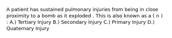 A patient has sustained pulmonary injuries from being in close proximity to a bomb as it exploded . This is also known as a ( n ) : A.) Tertiary Injury B.) Secondary Injury C.) Primary Injury D.) Quaternary Injury