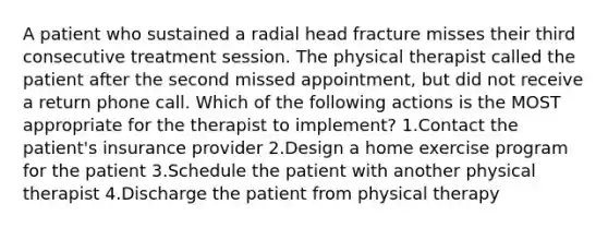 A patient who sustained a radial head fracture misses their third consecutive treatment session. The physical therapist called the patient after the second missed appointment, but did not receive a return phone call. Which of the following actions is the MOST appropriate for the therapist to implement? 1.Contact the patient's insurance provider 2.Design a home exercise program for the patient 3.Schedule the patient with another physical therapist 4.Discharge the patient from physical therapy